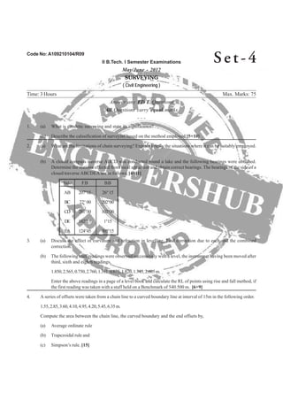Code No: A109210104/R09
II B.Tech. I Semester Examinations
May/June - 2012
SURVEYING
( Civil Engineering )
Time: 3 Hours Max. Marks: 75
Answer any FIVE Questions
All Questions carry equal marks
- - -
2. (a) What are the limitations of chain surveying? Explain briefly the situations where it can be suitably employed.
(b) A closed compass traverse ABCD was conducted round a lake and the following bearings were obtained.
Determine the stations effected from local attraction and obtain correct bearings. The bearings of the side of a
closed traverse ABCDEA are as follows, [4+11]
Side F.B B.B
AB 207°15 26°15
BC 22°00 202°00
CD 281°30 102°00
DE 182°15 1°15
EA 124°45 305°15
3. (a) Discuss the effect of curvature and refraction in levelling. Find correction due to each and the combined
correction.
(b) The following staff readings were observed successively with a level, the instrumnet having been moved after
third, sixth and eighth readings,
1.850,2.565,0.750,2.760,1.315,0.675,1.820,1.345,2.605m.
Enter the above readings in a page of a level book and calculate the RL of points using rise and fall method, if
4. A series of offsets were taken from a chain line to a curved boundary line at interval of 15m in the following order.
1.55,2.85,3.60,4.10,4.95,4.20,5.45,6.35m.
Compute the area between the chain line, the curved boundary and the end offsets by,
(a) Average ordinate rule
(b) Trapezoidal rule and
(c) Simpson’s rule. [15]
Se t - 4
1. (a) What is geodetic surveying and state its significance?
(b) Describe the calssification of surveyinf based on the method employed.[5+10]
the first reading was taken with a staff held on a Benchmark of 540.500 m. [6+9]
 