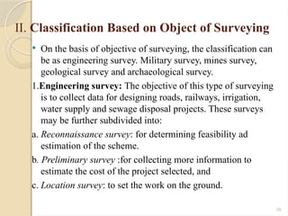 10
II. Classification Based on Object of Surveying
 On the basis of objective of surveying, the classification can
be as engineering survey. Military survey, mines survey,
geological survey and archaeological survey.
1.Engineering survey: The objective of this type of surveying
is to collect data for designing roads, railways, irrigation,
water supply and sewage disposal projects. These surveys
may be further subdivided into:
a. Reconnaissance survey: for determining feasibility ad
estimation of the scheme.
b. Preliminary survey :for collecting more information to
estimate the cost of the project selected, and
c. Location survey: to set the work on the ground.
 