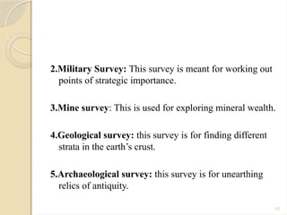 11
2.Military Survey: This survey is meant for working out
points of strategic importance.
3.Mine survey: This is used for exploring mineral wealth.
4.Geological survey: this survey is for finding different
strata in the earth’s crust.
5.Archaeological survey: this survey is for unearthing
relics of antiquity.
 