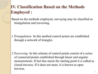 13
IV. Classification Based on the Methods
Employed :
Based on the methods employed, surveying may be classified as
triangulation and traversing.
1.Triangulation: In this method control points are established
through a network of triangles
2.Traversing: In this scheme of control points consist of a series
of connected points established through linear and angular
measurements. If last line meets the starting point it is called as
closed traverse. If it does not meet, it is known as open
traverse.
 