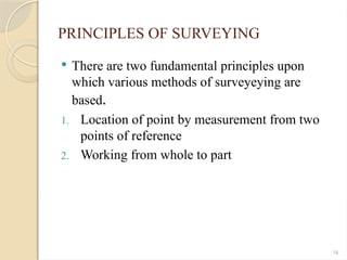 16
PRINCIPLES OF SURVEYING
 There are two fundamental principles upon
which various methods of surveyeying are
based.
1. Location of point by measurement from two
points of reference
2. Working from whole to part
 