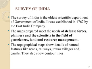 17
SURVEY OF INDIA
 The survey of India is the oldest scientific department
of Government of India. It was established in 1767 by
the East India Company
 The maps prepared meet the needs of defense forces,
planners and the scientists in the field of
geosciences, land and resource management.
 The topographical maps show details of natural
features like roads, railways, towns villages and
canals. They also show contour lines
 