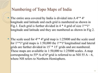 18
Numbering of Topo Maps of India
 The entire area covered by India is divided into A 40
* 40
longitude and latitude and each grid is numbered as shown in
Fig.1. Each grid is further divided in 4 * 4 grid of size 10
*10
longitude and latitude and they are numbered as shown in Fig 2.
 The scale used for 40
* 40
grid map is 1:25000 and the scale used
for 10
*10
grid maps is 1:50,000 the 10
*10
longitudinal nad lateral
grids are further divided in 15’ * 15’ grids and are numbered.
These maps are available in 1:50,000 to 1:25000 scales. A map
corresponding to 55th
A of 6th
grid is referred to as NH 55 A – 6,
where NH refers to Northern Hemisphere.
 