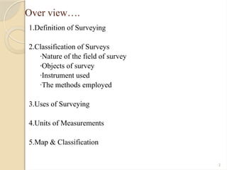 2
Over view….
1.Definition of Surveying
2.Classification of Surveys
·Nature of the field of survey
·Objects of survey
·Instrument used
·The methods employed
3.Uses of Surveying
4.Units of Measurements
5.Map & Classification
 