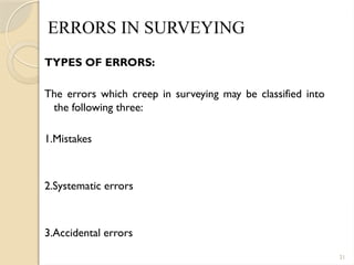 21
ERRORS IN SURVEYING
TYPES OF ERRORS:
The errors which creep in surveying may be classified into
the following three:
1.Mistakes
2.Systematic errors
3.Accidental errors
 