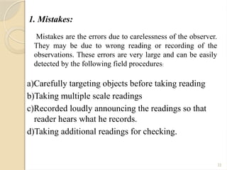 22
1. Mistakes:
Mistakes are the errors due to carelessness of the observer.
They may be due to wrong reading or recording of the
observations. These errors are very large and can be easily
detected by the following field procedures:
a)Carefully targeting objects before taking reading
b)Taking multiple scale readings
c)Recorded loudly announcing the readings so that
reader hears what he records.
d)Taking additional readings for checking.
 