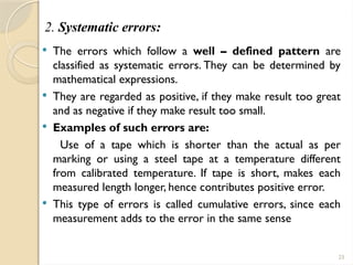 23
2. Systematic errors:
 The errors which follow a well – defined pattern are
classified as systematic errors. They can be determined by
mathematical expressions.
 They are regarded as positive, if they make result too great
and as negative if they make result too small.
 Examples of such errors are:
Use of a tape which is shorter than the actual as per
marking or using a steel tape at a temperature different
from calibrated temperature. If tape is short, makes each
measured length longer, hence contributes positive error.
 This type of errors is called cumulative errors, since each
measurement adds to the error in the same sense
 