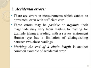 24
3. Accidental errors:
 There are errors in measurements which cannot be
prevented, even with sufficient care.
 These errors may be positive or negative their
magnitude may vary from reading to reading for
example taking a reading with a survey instrument
Human eye has a limitation of distinguishing
between two close readings.
 Marking the end of a chain length is another
common example of accidental error.
 