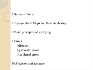 3
6.Survey of India
7.Topographical Maps and their numbering
8.Basic principles of surveying
9.Errors
·Mistakes
·Systematic errors
.Accidental errors
10.Precision and accuracy.
 