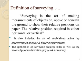 4
Definition of surveying…..
“Surveying is the art of making
measurements of objects on, above or beneath
the ground to show their relative positions on
paper. The relative position required is either
horizontal or vertical”.
 It also includes the art of establishing points by
predetermined angular & linear measurements.
 The application of surveying requires skills as well as the
knowledge of mathematics, physics & astronomy
 