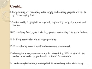 6
Contd..
8.For planning and executing water supply and sanitary projects one has to
go for surveying first.
9.Marine and hydrographic surveys help in planning navigation routes and
harbors.
10.For making final payments in large projects surveying is to be carried out
11.Military surveys help in strategic planning
12.For exploring mineral wealth mine surveys are required.
13.Geological surveys are necessary for determining different strata in the
earth’s crust so that proper location is found for reservoirs.
14.Archaeological surveys are required for unearthing relics of antiquity.
 