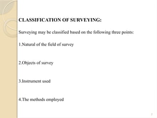 7
CLASSIFICATION OF SURVEYING:
Surveying may be classified based on the following three points:
1.Natural of the field of survey
2.Objects of survey
3.Instrument used
4.The methods employed
 