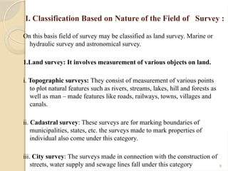 8
I. Classification Based on Nature of the Field of Survey :
On this basis field of survey may be classified as land survey. Marine or
hydraulic survey and astronomical survey.
1.Land survey: It involves measurement of various objects on land.
i. Topographic surveys: They consist of measurement of various points
to plot natural features such as rivers, streams, lakes, hill and forests as
well as man – made features like roads, railways, towns, villages and
canals.
ii. Cadastral survey: These surveys are for marking boundaries of
municipalities, states, etc. the surveys made to mark properties of
individual also come under this category.
iii. City survey: The surveys made in connection with the construction of
streets, water supply and sewage lines fall under this category
 