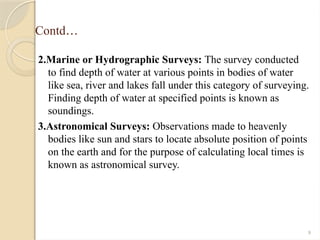 9
Contd…
2.Marine or Hydrographic Surveys: The survey conducted
to find depth of water at various points in bodies of water
like sea, river and lakes fall under this category of surveying.
Finding depth of water at specified points is known as
soundings.
3.Astronomical Surveys: Observations made to heavenly
bodies like sun and stars to locate absolute position of points
on the earth and for the purpose of calculating local times is
known as astronomical survey.
 