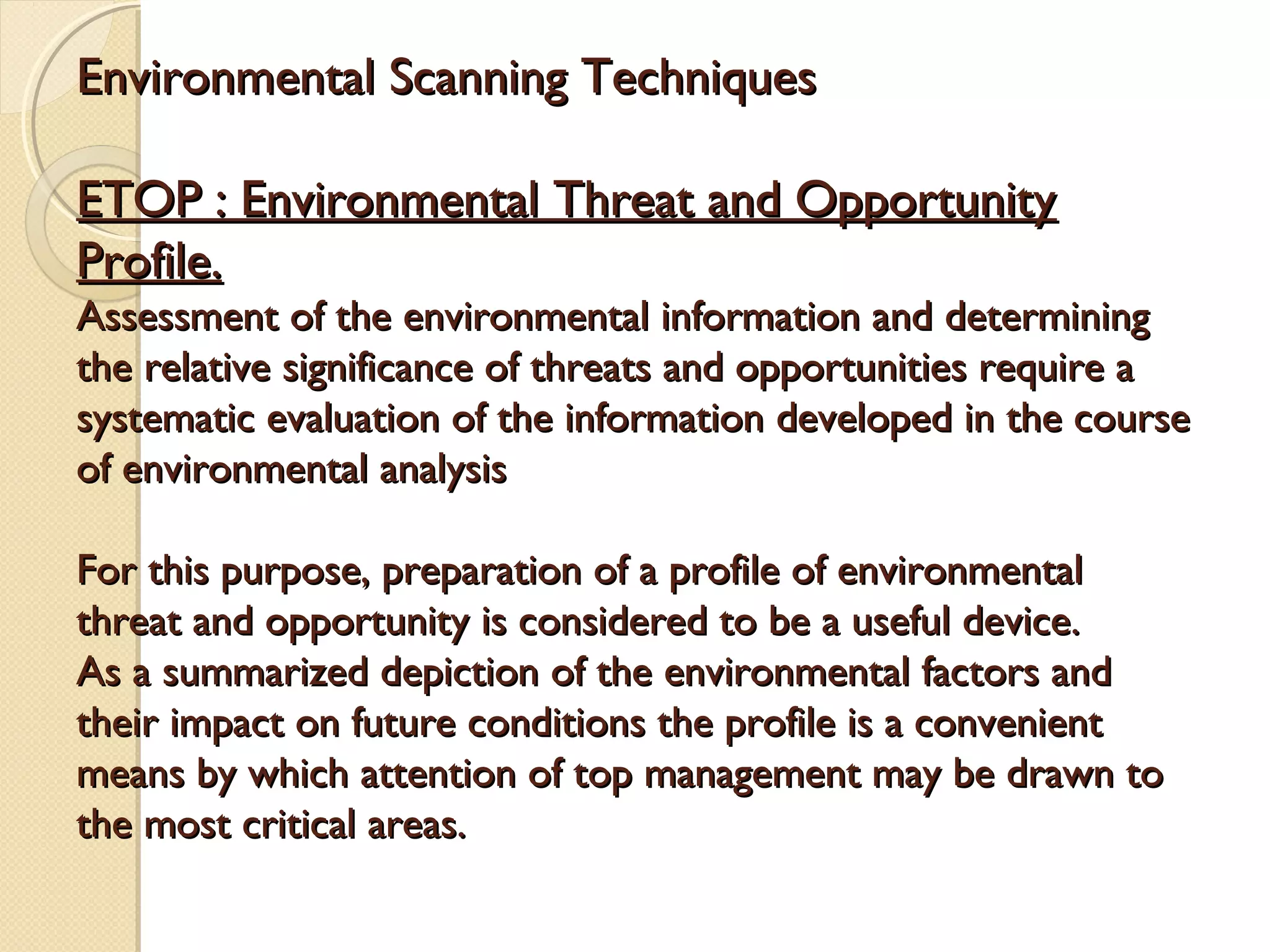 Environmental Scanning Techniques
ETOP : Environmental Threat and Opportunity
Profile.

Assessment of the environmental information and determining
the relative significance of threats and opportunities require a
systematic evaluation of the information developed in the course
of environmental analysis
For this purpose, preparation of a profile of environmental
threat and opportunity is considered to be a useful device.
As a summarized depiction of the environmental factors and
their impact on future conditions the profile is a convenient
means by which attention of top management may be drawn to
the most critical areas.

 