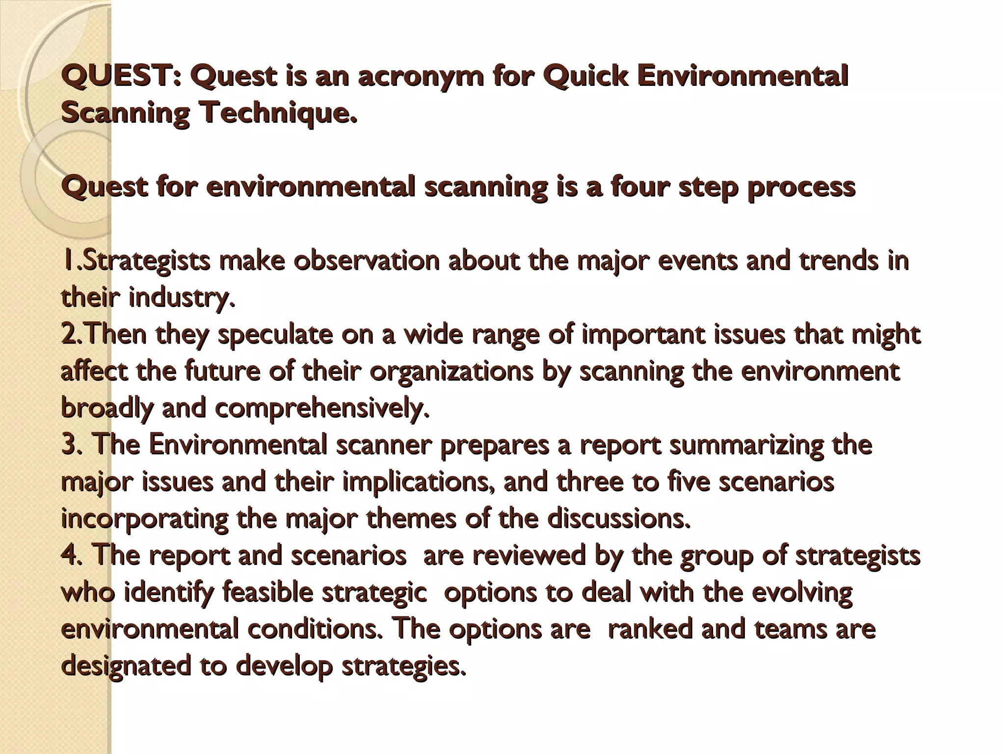 QUEST: Quest is an acronym for Quick Environmental
Scanning Technique.
Quest for environmental scanning is a four step process
1.Strategists make observation about the major events and trends in
their industry.
2.Then they speculate on a wide range of important issues that might
affect the future of their organizations by scanning the environment
broadly and comprehensively.
3. The Environmental scanner prepares a report summarizing the
major issues and their implications, and three to five scenarios
incorporating the major themes of the discussions.
4. The report and scenarios are reviewed by the group of strategists
who identify feasible strategic options to deal with the evolving
environmental conditions. The options are ranked and teams are
designated to develop strategies.

 