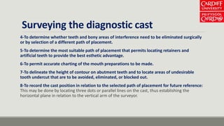 Surveying the diagnostic cast
4-To determine whether teeth and bony areas of interference need to be eliminated surgically
or by selection of a different path of placement.
5-To determine the most suitable path of placement that permits locating retainers and
artificial teeth to provide the best esthetic advantage.
6-To permit accurate charting of the mouth preparations to be made.
7-To delineate the height of contour on abutment teeth and to locate areas of undesirable
tooth undercut that are to be avoided, eliminated, or blocked out.
8-To record the cast position in relation to the selected path of placement for future reference:
This may be done by locating three dots or parallel lines on the cast, thus establishing the
horizontal plane in relation to the vertical arm of the surveyor.
 