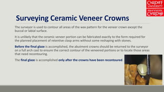 Surveying Ceramic Veneer Crowns
The surveyor is used to contour all areas of the wax pattern for the veneer crown except the
buccal or labial surface.
It is unlikely that the ceramic veneer portion can be fabricated exactly to the form required for
the planned placement of retentive clasp arms without some reshaping with stones.
Before the final glaze is accomplished, the abutment crowns should be returned to the surveyor
on a full arch cast to ensure the correct contour of the veneered portions or to locate those areas
that need recontouring.
The final glaze is accomplished only after the crowns have been recontoured.
 