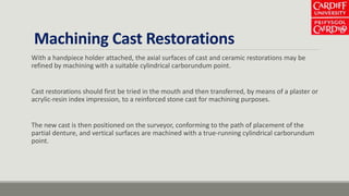 Machining Cast Restorations
With a handpiece holder attached, the axial surfaces of cast and ceramic restorations may be
refined by machining with a suitable cylindrical carborundum point.
Cast restorations should first be tried in the mouth and then transferred, by means of a plaster or
acrylic-resin index impression, to a reinforced stone cast for machining purposes.
The new cast is then positioned on the surveyor, conforming to the path of placement of the
partial denture, and vertical surfaces are machined with a true-running cylindrical carborundum
point.
 