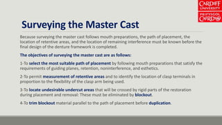 Surveying the Master Cast
Because surveying the master cast follows mouth preparations, the path of placement, the
location of retentive areas, and the location of remaining interference must be known before the
final design of the denture framework is completed.
The objectives of surveying the master cast are as follows:
1-To select the most suitable path of placement by following mouth preparations that satisfy the
requirements of guiding planes, retention, noninterference, and esthetics.
2-To permit measurement of retentive areas and to identify the location of clasp terminals in
proportion to the flexibility of the clasp arm being used.
3-To locate undesirable undercut areas that will be crossed by rigid parts of the restoration
during placement and removal: These must be eliminated by blockout.
4-To trim blockout material parallel to the path of placement before duplication.
 