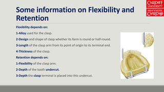 Some information on Flexibility and
Retention
Flexibility depends on:
1-Alloy used for the clasp.
2-Design and shape of clasp whether its form is round or half-round.
3-Length of the clasp arm from its point of origin to its terminal end.
4-Thickness of the clasp.
Retention depends on:
1-Flexibility of the clasp arm.
2-Depth of the tooth undercut.
3-Depth the clasp terminal is placed into this undercut.
 