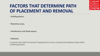 FACTORS THAT DETERMINE PATH
OF PLACEMENT AND REMOVAL
Guiding planes.
Retentive areas.
Interference and Dead spaces.
Esthetics.
In practice the path of insertion frequently has to be a compromise between these often
conflicting factors.
 