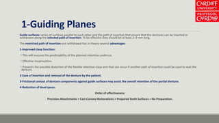 1-Guiding Planes
Guide surfaces: series of surfaces parallel to each other and the path of insertion that ensure that the dentures can be inserted or
withdrawn along the selected path of insertion. To be effective they should be at least 2–3 mm long.
The restricted path of insertion and withdrawal has in theory several advantages:
1-Improved clasp function:
This will ensures the predictability of the planned retentive undercut.
Effective reciprocation.
Prevents the possible distortion of the flexible retentive clasp arm that can occur if another path of insertion could be used to seat the
denture.
2-Ease of insertion and removal of the denture by the patient.
3-Frictional contact of denture components against guide surfaces may assist the overall retention of the partial denture.
4-Reduction of dead space.
Order of effectiveness:
Precision Attachments > Cast Coronal Restorations > Prepared Teeth Surfaces > No Preparation.
 