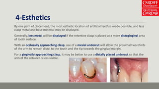 4-Esthetics
By one path of placement, the most esthetic location of artificial teeth is made possible, and less
clasp metal and base material may be displayed.
Generally, less metal will be displayed if the retentive clasp is placed at a more distogingival area
of tooth surface.
With an occlusally approaching clasp, use of a mesial undercut will allow the proximal two-thirds
of the arm to remain distal to the tooth and the tip towards the gingival margin.
For a gingivally approaching clasp, it may be better to use a distally placed undercut so that the
arm of the retainer is less visible.
 