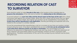 RECORDING RELATION OF CAST
TO SURVEYOR
Some dentists prefer to make tiny pits in the cast at the location of the tripoding dots to
preserve the orientation of the cast and to transfer this relationship to the refractory cast.
A second method is to score two sides and the dorsal aspect of the base of the cast with a sharp
instrument held against the surveyor blade. When the cast is tilted until all three lines are again
parallel to the surveyor blade, the original cast position can be reestablished. Fortunately, the
scratch lines will be reproduced in any duplication, thereby permitting any duplicate cast to be
related to the surveyor in a similar manner.
It must be remembered that repositioning a cast on a surveyor at any time can involve a certain
amount of human error. It has been estimated that an error of 0.2 mm can be anticipated when
a cast with three reference points on its base is reoriented. This reorientation error can
influence the placement of appropriate blockout wax and may result in ineffective placement of
direct retainers into prescribed undercuts and improper contacts of minor connectors with
guiding planes. Therefore reorientation of the cast to the surveyor by any method must be done
with great care.
 