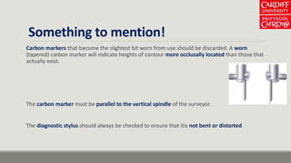 Something to mention!
Carbon markers that become the slightest bit worn from use should be discarded. A worn
(tapered) carbon marker will indicate heights of contour more occlusally located than those that
actually exist.
The carbon marker must be parallel to the vertical spindle of the surveyor.
The diagnostic stylus should always be checked to ensure that itis not bent or distorted.
 