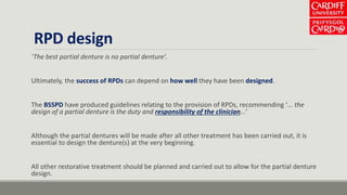 RPD design
‘The best partial denture is no partial denture’.
Ultimately, the success of RPDs can depend on how well they have been designed.
The BSSPD have produced guidelines relating to the provision of RPDs, recommending ‘... the
design of a partial denture is the duty and responsibility of the clinician...’
Although the partial dentures will be made after all other treatment has been carried out, it is
essential to design the denture(s) at the very beginning.
All other restorative treatment should be planned and carried out to allow for the partial denture
design.
 