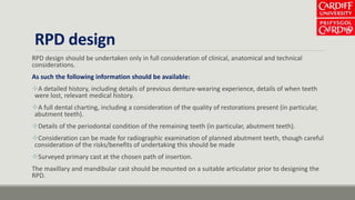 RPD design
RPD design should be undertaken only in full consideration of clinical, anatomical and technical
considerations.
As such the following information should be available:
A detailed history, including details of previous denture-wearing experience, details of when teeth
were lost, relevant medical history.
A full dental charting, including a consideration of the quality of restorations present (in particular,
abutment teeth).
Details of the periodontal condition of the remaining teeth (in particular, abutment teeth).
Consideration can be made for radiographic examination of planned abutment teeth, though careful
consideration of the risks/benefits of undertaking this should be made
Surveyed primary cast at the chosen path of insertion.
The maxillary and mandibular cast should be mounted on a suitable articulator prior to designing the
RPD.
 