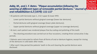 Addy, M., and J. F. Bates. "Plaque accumulation following the
wearing of different types of removable partial dentures." Journal of
oral rehabilitation 6.2 (1979): 111-117
45 patients with Kennedy type 1, 2 & 3 upper & lower RPD:
 Lower partial dentures without gingival coverage [lower bar dentures].
 Partial dentures with gingival coverage [lower plate dentures].
 Upper partial dentures without gingival coverage [upper no coverage dentures].
At start, each patient was rendered plaque-free by scaling and polishing of the teeth
 The cleaning procedure was carried out on four occasions, creating three consecutive 3 day
periods.
Patients were instructed to refrain from all forms of oral or denture hygiene, except for rinsing
of the dentures in cold water after meals.
After each 3 day period the patients' teeth in the arch bearing the partial denture were
disclosed.
 