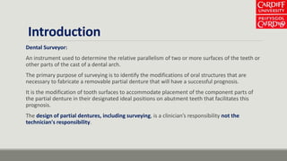 Introduction
Dental Surveyor:
An instrument used to determine the relative parallelism of two or more surfaces of the teeth or
other parts of the cast of a dental arch.
The primary purpose of surveying is to identify the modifications of oral structures that are
necessary to fabricate a removable partial denture that will have a successful prognosis.
It is the modification of tooth surfaces to accommodate placement of the component parts of
the partial denture in their designated ideal positions on abutment teeth that facilitates this
prognosis.
The design of partial dentures, including surveying, is a clinician’s responsibility not the
technician's responsibility.
 
