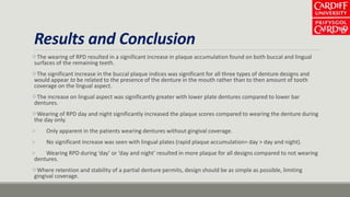 Results and Conclusion
The wearing of RPD resulted in a significant increase in plaque accumulation found on both buccal and lingual
surfaces of the remaining teeth.
The significant increase in the buccal plaque indices was significant for all three types of denture designs and
would appear to be related to the presence of the denture in the mouth rather than to then amount of tooth
coverage on the lingual aspect.
The increase on lingual aspect was significantly greater with lower plate dentures compared to lower bar
dentures.
Wearing of RPD day and night significantly increased the plaque scores compared to wearing the denture during
the day only.
 Only apparent in the patients wearing dentures without gingival coverage.
 No significant increase was seen with lingual plates (rapid plaque accumulation= day > day and night).
 Wearing RPD during ‘day’ or ‘day and night’ resulted in more plaque for all designs compared to not wearing
dentures.
Where retention and stability of a partial denture permits, design should be as simple as possible, limiting
gingival coverage.
 