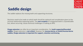 Saddle design
The saddle replaces the missing teeth and supporting structures.
Decisions need to be made on which teeth should be replaced and consideration given to the
occlusal relationship (opposing teeth). The over-eruption of unopposed teeth is unpredictable
but, where occurring, causes technical challenges in making an RPD.
Flange extension can often be an important consideration. For tooth supported/bounded
saddles, flange extension is not critical. However, for mucosa-borne, or tooth/mucosa-borne
saddles, flange extension is important for support, retention and bracing.
 