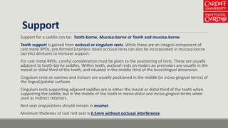 Support
Support for a saddle can be: Tooth-borne, Mucosa-borne or Tooth and mucosa-borne.
Tooth support is gained from occlusal or cingulum rests. While these are an integral component of
cast metal RPDs, pre-formed (stainless steel) occlusal rests can also be incorporated in mucosa-borne
(acrylic) dentures to increase support.
For cast metal RPDs, careful consideration must be given to the positioning of rests. These are usually
adjacent to tooth-borne saddles. Within teeth, occlusal rests on molars an premolars are usually in the
mesial or distal third of the tooth, and situated in the middle third of the buccolingual dimension.
Cingulum rests on canines and incisors are usually positioned in the middle (in inciso-gingival terms) of
the lingual/palatal surfaces.
Cingulum rests supporting adjacent saddles are in either the mesial or distal third of the tooth when
supporting the saddle, but in the middle of the tooth in mesio-distal and inciso-gingival terms when
used as indirect retainers.
Rest seat preparations should remain in enamel.
Minimum thickness of cast rest seat is 0.5mm without occlusal interference.
 