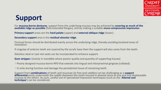 Support
For mucosa-borne dentures, support from the underlying mucosa may be achieved by covering as much of the
available ridge as possible (fully extended flanges), and by making a suitable muco-compressive impression.
Primary support areas are the hard palate (upper) and external oblique ridge (lower).
Secondary support area is the residual alveolar ridge.
Occlusal forces should be distributed evenly across the underlying ridge, thereby avoiding localized areas of
resorption.
If cingulae of anterior teeth are covered by the acrylic base then the support will also come from the teeth.
Stainless steal or cast rest seats can be incorporated to enhance support.
Gum stripper: [mainly in mandible where poorer quality and quantity of supporting tissues]
Poorly designed mucosa-borne RPD that extends into lingual and interproximal gingivae (collated).
It sinks during function and damage the periodontal tissue of remaining teeth.
Support from combinations of teeth and mucosae (ie free-end saddles) can be challenging as a support
differential exists underneath the saddle (between the tooth housed in alveolar bone at one end and displaceable
mucosa at the other). As such, careful use of specialized impression techniques (such as the ‘Altered cast
technique’) can be considered.
 