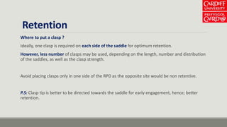Retention
Where to put a clasp ?
Ideally, one clasp is required on each side of the saddle for optimum retention.
However, less number of clasps may be used, depending on the length, number and distribution
of the saddles, as well as the clasp strength.
Avoid placing clasps only in one side of the RPD as the opposite site would be non retentive.
P.S: Clasp tip is better to be directed towards the saddle for early engagement, hence; better
retention.
 