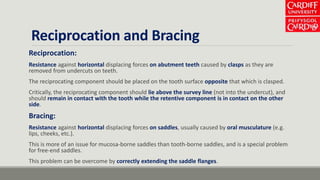 Reciprocation and Bracing
Reciprocation:
Resistance against horizontal displacing forces on abutment teeth caused by clasps as they are
removed from undercuts on teeth.
The reciprocating component should be placed on the tooth surface opposite that which is clasped.
Critically, the reciprocating component should lie above the survey line (not into the undercut), and
should remain in contact with the tooth while the retentive component is in contact on the other
side.
Bracing:
Resistance against horizontal displacing forces on saddles, usually caused by oral musculature (e.g.
lips, cheeks, etc.).
This is more of an issue for mucosa-borne saddles than tooth-borne saddles, and is a special problem
for free-end saddles.
This problem can be overcome by correctly extending the saddle flanges.
 