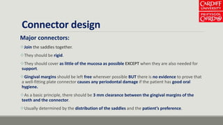 Connector design
Major connectors:
Join the saddles together.
They should be rigid.
They should cover as little of the mucosa as possible EXCEPT when they are also needed for
support.
Gingival margins should be left free wherever possible BUT there is no evidence to prove that
a well-fitting plate connector causes any periodontal damage if the patient has good oral
hygiene.
As a basic principle, there should be 3 mm clearance between the gingival margins of the
teeth and the connector.
Usually determined by the distribution of the saddles and the patient’s preference.
 