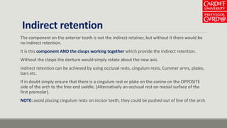 Indirect retention
The component on the anterior tooth is not the indirect retainer, but without it there would be
no indirect retention.
It is this component AND the clasps working together which provide the indirect retention.
Without the clasps the denture would simply rotate about the new axis.
Indirect retention can be achieved by using occlusal rests, cingulum rests, Cummer arms, plates,
bars etc.
If in doubt simply ensure that there is a cingulum rest or plate on the canine on the OPPOSITE
side of the arch to the free end saddle. (Alternatively an occlusal rest on mesial surface of the
first premolar).
NOTE: avoid placing cingulum rests on incisor teeth, they could be pushed out of line of the arch.
 