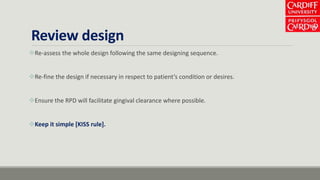 Review design
Re-assess the whole design following the same designing sequence.
Re-fine the design if necessary in respect to patient’s condition or desires.
Ensure the RPD will facilitate gingival clearance where possible.
Keep it simple [KISS rule].
 
