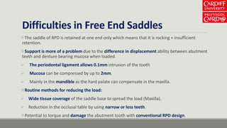 Difficulties in Free End Saddles
The saddle of RPD is retained at one end only which means that it is rocking + insufficient
retention.
Support is more of a problem due to the difference in displacement ability between abutment
teeth and denture bearing mucosa when loaded.
 The periodontal ligament allows 0.1mm intrusion of the tooth
 Mucosa can be compressed by up to 2mm.
 Mainly in the mandible as the hard palate can compensate in the maxilla.
Routine methods for reducing the load:
 Wide tissue coverage of the saddle base to spread the load (Maxilla).
 Reduction in the occlusal table by using narrow or less teeth.
Potential to torque and damage the abutment tooth with conventional RPD design.
 