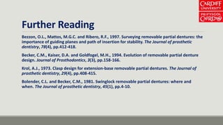 Further Reading
Bezzon, O.L., Mattos, M.G.C. and Ribero, R.F., 1997. Surveying removable partial dentures: the
importance of guiding planes and path of insertion for stability. The Journal of prosthetic
dentistry, 78(4), pp.412-418.
Becker, C.M., Kaiser, D.A. and Goldfogel, M.H., 1994. Evolution of removable partial denture
design. Journal of Prosthodontics, 3(3), pp.158-166.
Krol, A.J., 1973. Clasp design for extension-base removable partial dentures. The Journal of
prosthetic dentistry, 29(4), pp.408-415.
Bolender, C.L. and Becker, C.M., 1981. Swinglock removable partial dentures: where and
when. The Journal of prosthetic dentistry, 45(1), pp.4-10.
 