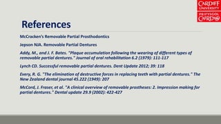 References
McCracken’s Removable Partial Prosthodontics
Jepson NJA. Removable Partial Dentures
Addy, M., and J. F. Bates. "Plaque accumulation following the wearing of different types of
removable partial dentures." Journal of oral rehabilitation 6.2 (1979): 111-117
Lynch CD. Successful removable partial dentures. Dent Update 2012; 39: 118
Every, R. G. "The elimination of destructive forces in replacing teeth with partial dentures." The
New Zealand dental journal 45.222 (1949): 207
McCord, J. Fraser, et al. "A clinical overview of removable prostheses: 2. Impression making for
partial dentures." Dental update 29.9 (2002): 422-427
 