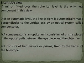 3.Left-side view
A mirror fitted over the spherical level is the only new
component in this view.
In an automatic level, the line of sight is automatically made
perpendicular to the vertical axis by an optical system called
compensator.
A compensator is an optical unit consisting of prisms placed
in the optical path between the eye piece and the objective.
It consists of two mirrors or prisms, fixed to the barrel of
the telescope.
 