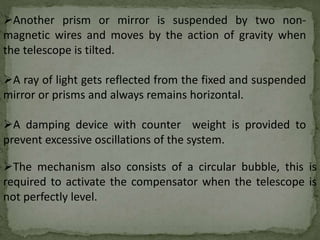 Another prism or mirror is suspended by two non-
magnetic wires and moves by the action of gravity when
the telescope is tilted.
A ray of light gets reflected from the fixed and suspended
mirror or prisms and always remains horizontal.
A damping device with counter weight is provided to
prevent excessive oscillations of the system.
The mechanism also consists of a circular bubble, this is
required to activate the compensator when the telescope is
not perfectly level.
 