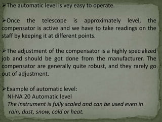 The automatic level is vey easy to operate.
Once the telescope is approximately level, the
compensator is active and we have to take readings on the
staff by keeping it at different points.
The adjustment of the compensator is a highly specialized
job and should be got done from the manufacturer. The
compensator are generally quite robust, and they rarely go
out of adjustment.
Example of automatic level:
NI-NA 20 Automatic level
The instrument is fully scaled and can be used even in
rain, dust, snow, cold or heat.
 