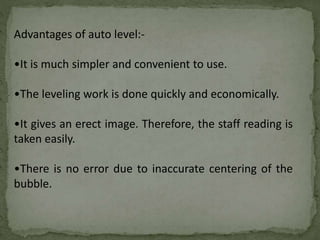 Advantages of auto level:-
•It is much simpler and convenient to use.
•The leveling work is done quickly and economically.
•It gives an erect image. Therefore, the staff reading is
taken easily.
•There is no error due to inaccurate centering of the
bubble.
 
